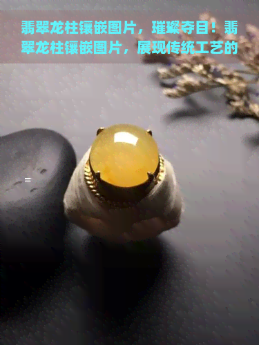 翡翠龙柱镶嵌图片，璀璨夺目！翡翠龙柱镶嵌图片，展现传统工艺的精髓