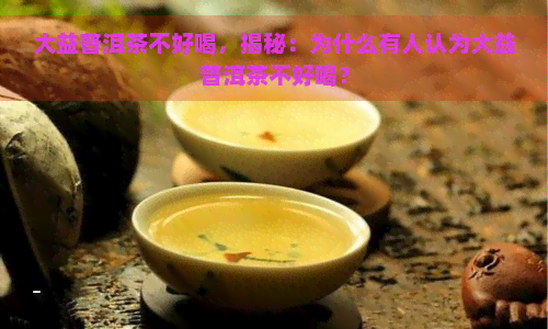 大益普洱茶不好喝，揭秘：为什么有人认为大益普洱茶不好喝？