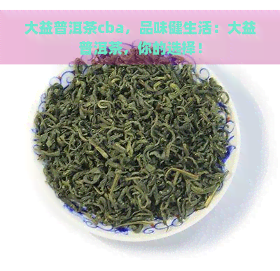 大益普洱茶cba，品味健生活：大益普洱茶，你的选择！