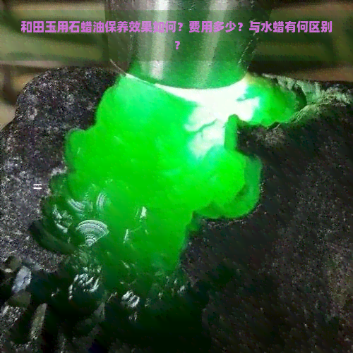 和田玉用石蜡油保养效果如何？费用多少？与水蜡有何区别？