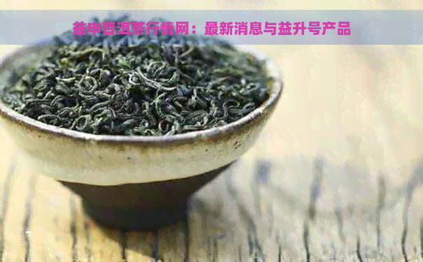 益申普洱茶行情网：最新消息与益升号产品