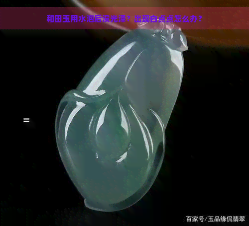 和田玉用水泡后没光泽？出现白点点怎么办？