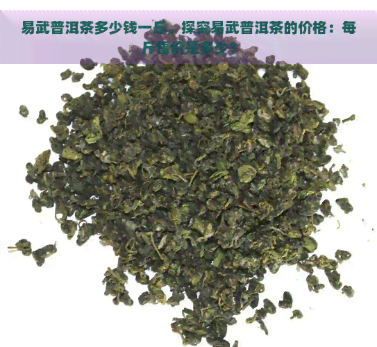 易武普洱茶多少钱一斤，探究易武普洱茶的价格：每斤售价是多少？