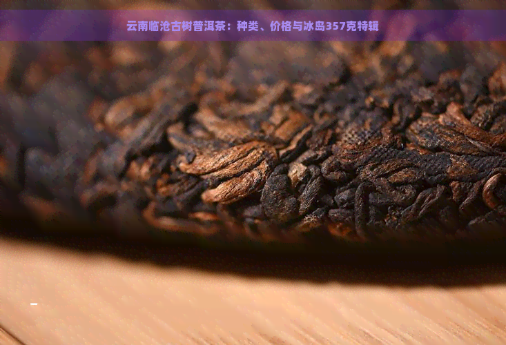 云南临沧古树普洱茶：种类、价格与冰岛357克特辑