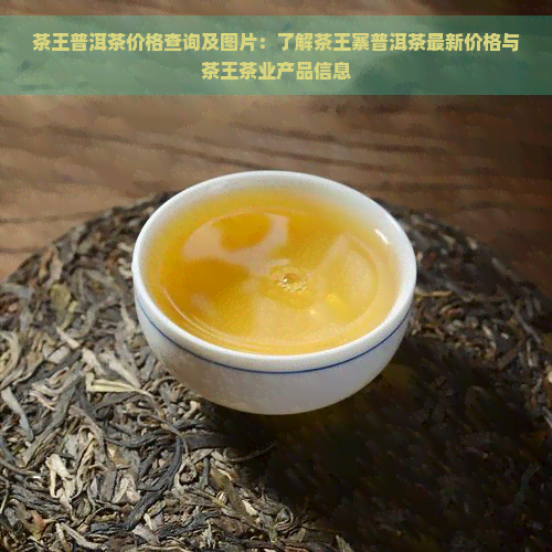 茶王普洱茶价格查询及图片：了解茶王寨普洱茶最新价格与茶王茶业产品信息