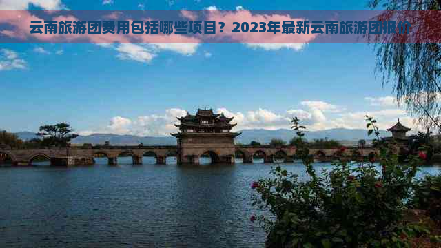 云南旅游团费用包括哪些项目？2023年最新云南旅游团报价