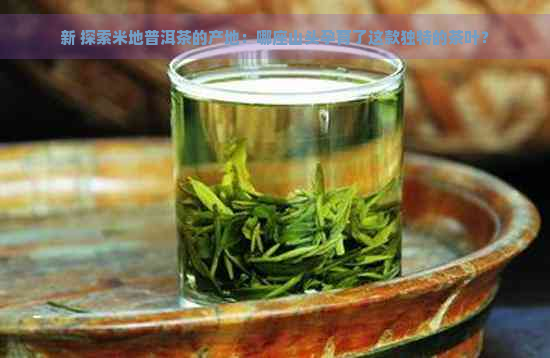 新 探索米地普洱茶的产地：哪座山头孕育了这款独特的茶叶？