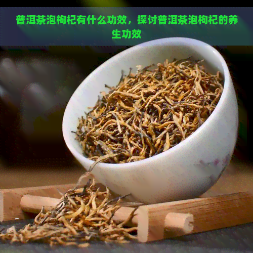 普洱茶泡枸杞有什么功效，探讨普洱茶泡枸杞的养生功效