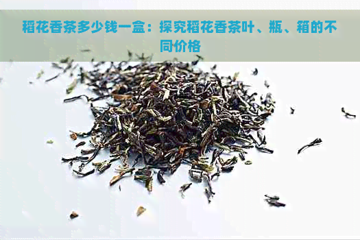 稻花香茶多少钱一盒：探究稻花香茶叶、瓶、箱的不同价格