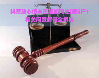 抖音放心借未还清如何注销账户？相关问题解答全解析