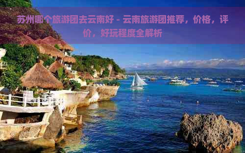 苏州哪个旅游团去云南好 - 云南旅游团推荐，价格，评价，好玩程度全解析