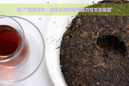 新 '广别普洱茶：探索云南的独特魅力与文化底蕴'