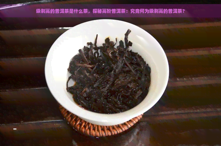 级别高的普洱茶是什么茶，探秘高阶普洱茶：究竟何为级别高的普洱茶？