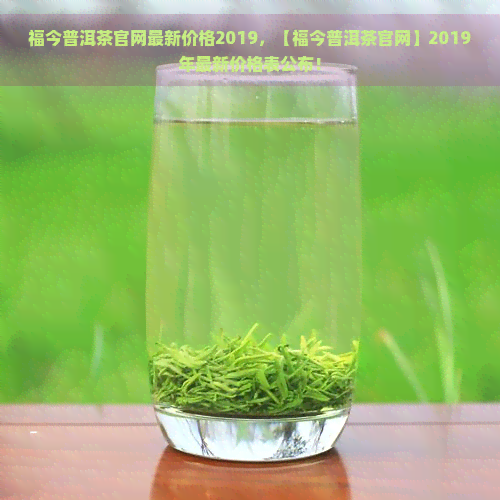 福今普洱茶官网最新价格2019，【福今普洱茶官网】2019年最新价格表公布！