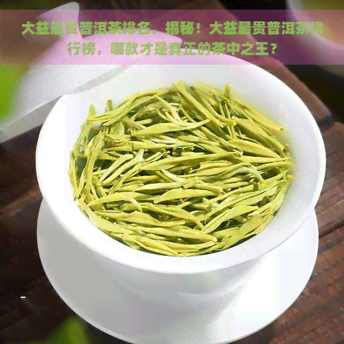 大益最贵普洱茶排名，揭秘！大益最贵普洱茶排行榜，哪款才是真正的茶中之王？