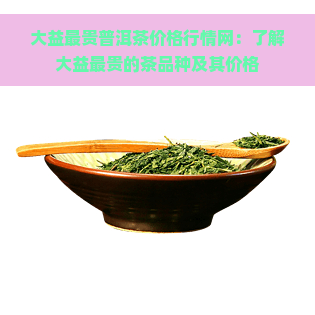 大益最贵普洱茶价格行情网：了解大益最贵的茶品种及其价格