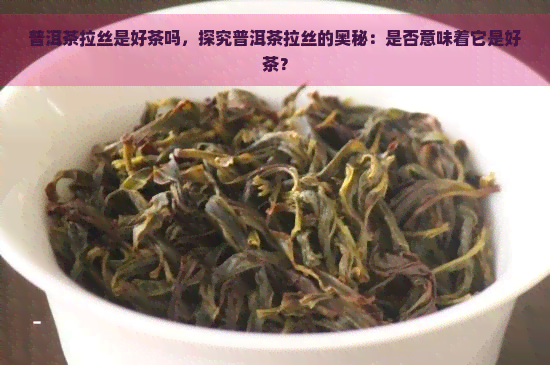 普洱茶拉丝是好茶吗，探究普洱茶拉丝的奥秘：是否意味着它是好茶？