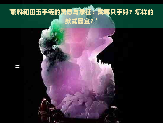 '貔貅和田玉手链的寓意与象征：戴哪只手好？怎样的款式最宜？'