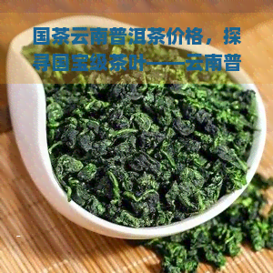 国茶云南普洱茶价格，探寻国宝级茶叶——云南普洱茶的价格解析