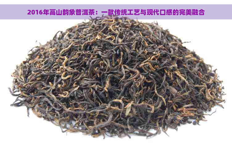 2016年高山韵象普洱茶：一款传统工艺与现代口感的完美融合