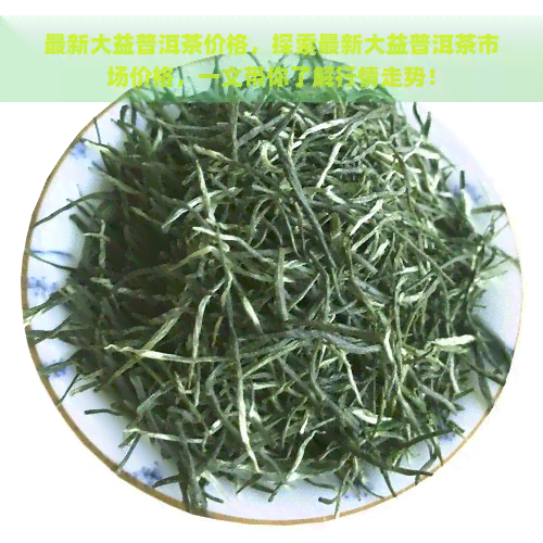 最新大益普洱茶价格，探索最新大益普洱茶市场价格，一文带你了解行情走势！