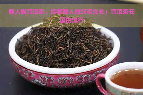 国人喝普洱茶，探索国人的饮茶文化：普洱茶在国的流行