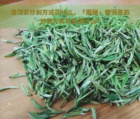 普洱茶炒制方式是什么，「揭秘」普洱茶的炒制方式究竟是什么？