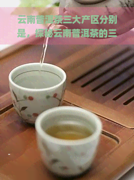 云南普洱茶三大产区分别是，探秘云南普洱茶的三大核心产区