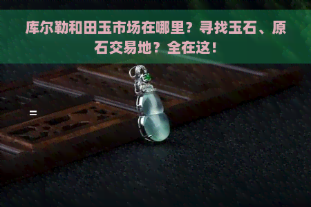 库尔勒和田玉市场在哪里？寻找玉石、原石交易地？全在这！