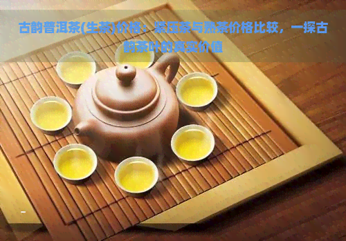 古韵普洱茶(生茶)价格：紧压茶与熟茶价格比较，一探古韵茶叶的真实价值