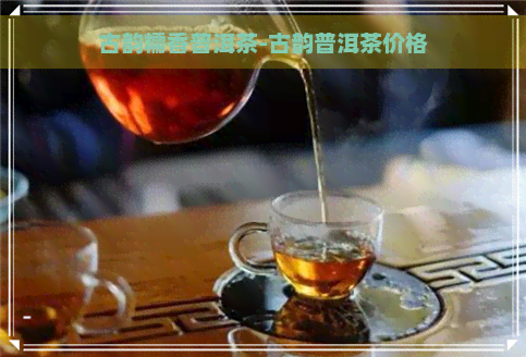 古韵糯香普洱茶-古韵普洱茶价格