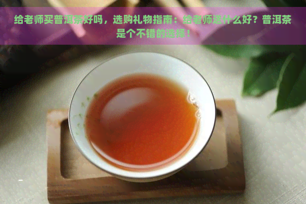 给老师买普洱茶好吗，选购礼物指南：给老师送什么好？普洱茶是个不错的选择！