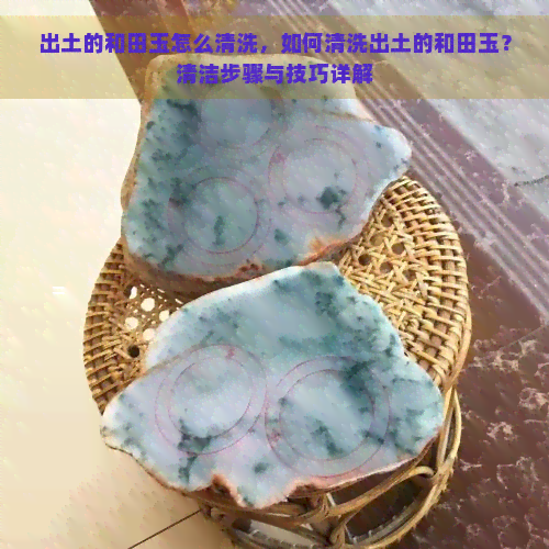 出土的和田玉怎么清洗，如何清洗出土的和田玉？清洁步骤与技巧详解