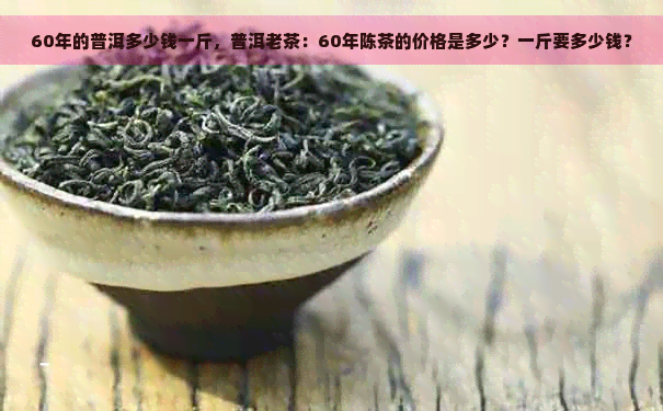 60年的普洱多少钱一斤，普洱老茶：60年陈茶的价格是多少？一斤要多少钱？