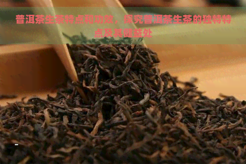 普洱茶生茶特点和功效，探究普洱茶生茶的独特特点及其健益处