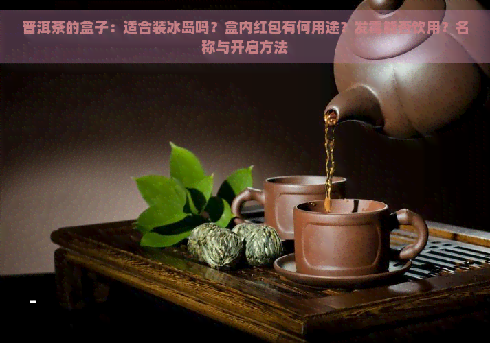 普洱茶的盒子：适合装冰岛吗？盒内红包有何用途？发霉能否饮用？名称与开启方法