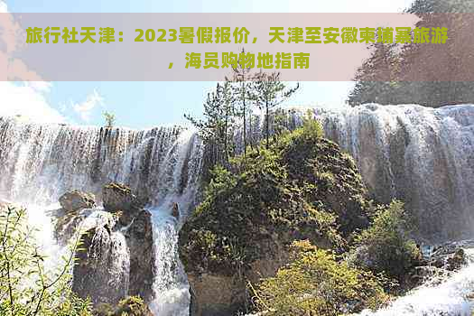 旅行社天津：2023暑假报价，天津至安徽柬埔寨旅游，海员购物地指南