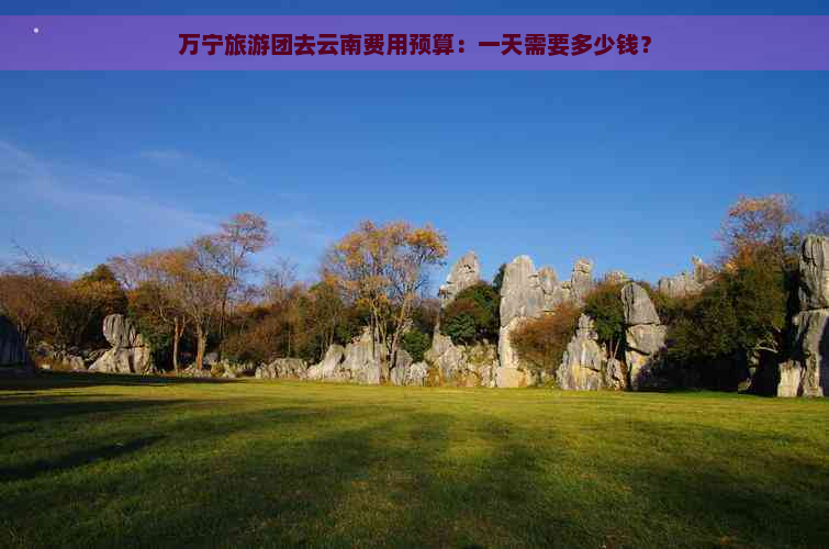 万宁旅游团去云南费用预算：一天需要多少钱？