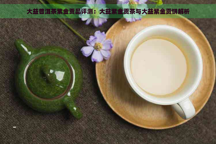 大益普洱茶紫金贡品评测：大益紫金贡茶与大益紫金贡饼解析