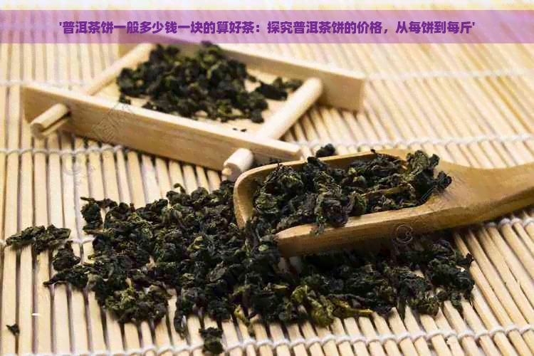 '普洱茶饼一般多少钱一块的算好茶：探究普洱茶饼的价格，从每饼到每斤'