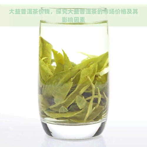 大益普洱茶价钱，探究大益普洱茶的市场价格及其影响因素