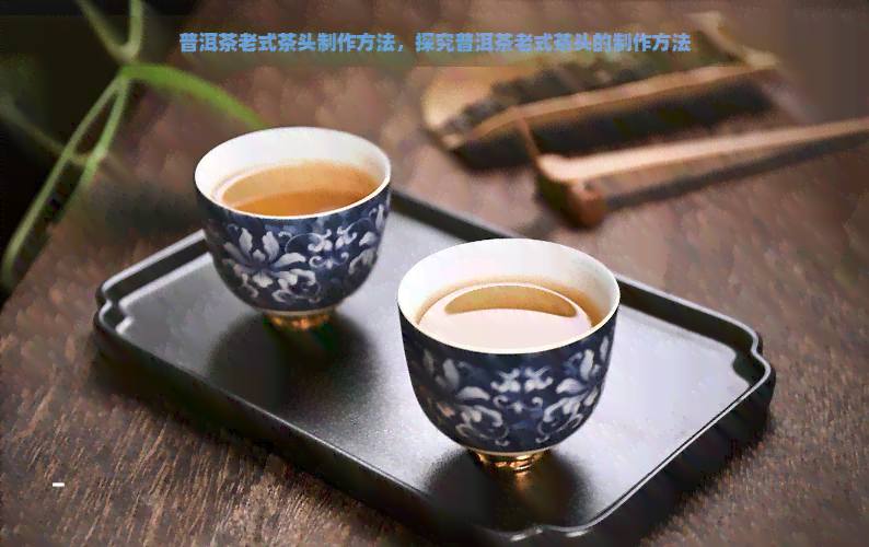 普洱茶老式茶头制作方法，探究普洱茶老式茶头的制作方法