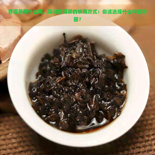 普洱茶用什么喝，探讨普洱茶的饮用方式：你该选择什么样的容器？