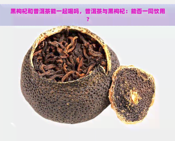 黑枸杞和普洱茶能一起喝吗，普洱茶与黑枸杞：能否一同饮用？