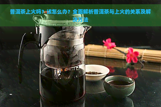 普洱茶上火吗？该怎么办？全面解析普洱茶与上火的关系及解决方法