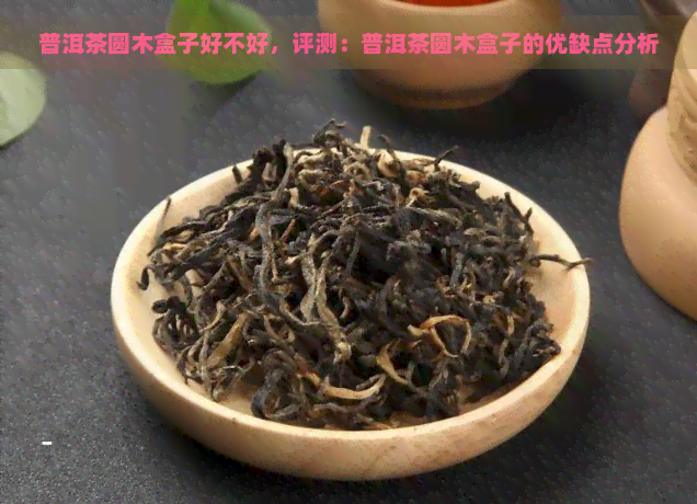 普洱茶圆木盒子好不好，评测：普洱茶圆木盒子的优缺点分析