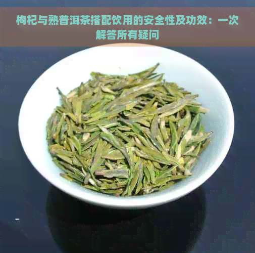 枸杞与熟普洱茶搭配饮用的安全性及功效：一次解答所有疑问