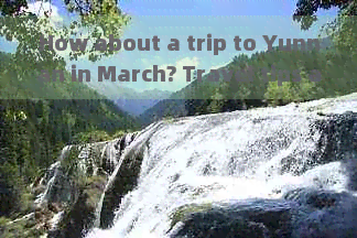 How about a trip to Yunnan in March? Travel tips and advice.