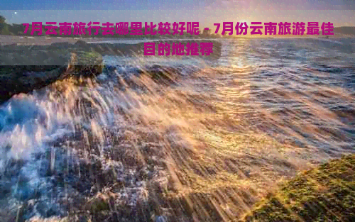 7月云南旅行去哪里比较好呢 - 7月份云南旅游更佳目的地推荐