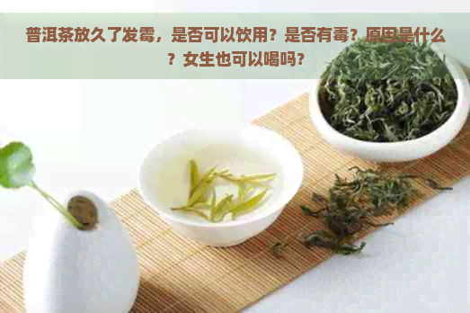 普洱茶放久了发霉，是否可以饮用？是否有？原因是什么？女生也可以喝吗？